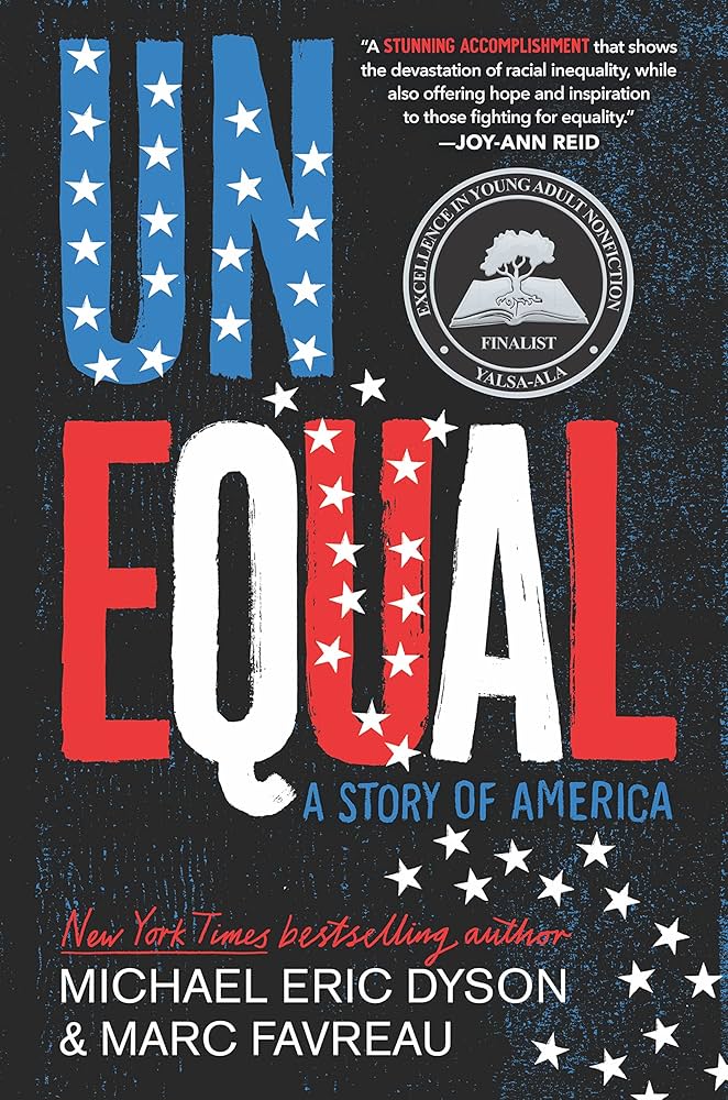 The image shows the cover of the book Unequal: A story of America by New York Times bestselling author, Michael Eric Dyson and Marc Favreau. There is a quote that says "A stunning accomplishment that shows the devastation of racial inequality, while also offering hope and inspiration to those fighting for equality." - Hoy-Ann Reid. There is also a seal from YALSA-ALA, marking it as a finalist for Excellence in Young Adult Nonfiction with an open book and a tree growing out of the book. The background of the cover is black with blue texture, and the text is blue for the word un and goes red to white, to red, to white, to red for the word unequal. It changes back to blue for the subtitle: A Story of America. There are also white stars that start on the word un and cascade down from top left to bottom right.  