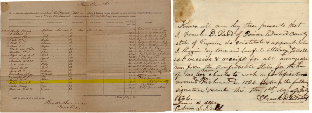 Image 1 shows a payroll receipt issued to Frank D. Redd for the labor of Charles Earley while working on Confederate fortifications. It lists 20 names of slaveholders, the name of the enslaved laborer, how many days they worked, the sum payed to slaveholders, and the name of the person collecting funds. The highlighted section identifies both men. Image 2 is a letter from Redd authorizing his attorney to collect payment by his attorney John J. Riggins. It reads: Know all men by their presents that I, Frank D. Redd of Prince Edward County, state of Virginia do constitute & appoint John J. Riggins my true and lawful attorney to collect receive & receipt for all money due me from the Confederate States for the hire of one boy (struck through) man Charles to work on fortifications around Richmon in 1864. Witness the following signatures and seals this the 1st day of July 1864. Frank D. Redd