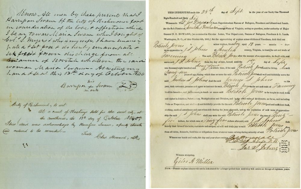These documents illustrate the types of records researchers can discover in the collection. Image 1 is the Emancipation Deed of Maria Swann, documenting her transition from slavery to freedom. Image 2 is the Freedman's Labor Contract of Patrick Jones, reflecting the new labor arrangements established during Reconstruction.
Image 1 reads: Know all men by these presents that I
Harrisson Swann of the City of Richmond for &
in consideration of the love & affection which
I bear towars Maria Swann who I bought of
Colo. S. Myers & who is my wife, I have emancipated
& set free & do hereby emancipate &
set free & forever dischage from all
manner of servitude whatsoever the said
woman Maria Swann As witness my
hand & seal this 13th day of October 1840
Image 2 reads: THIS INDENTURE made this 28th day of Sept in the year of our Lord, One Thousand
Eight Hundred and Sixty Six
Witnesseth: That Lt Jas Drysdale Asst. Superintendent Bureau of Refugees, Freedmen and Abandoned Lands,
for the Sub-District of Amelia & Powhatan counties State of Virginia, acting as guardian, under authority of
Major General O. O. Howard, (as contained in Circular Letter, War Department, Bureau of Refugees,
Freedmen & A. Lands, Washington, D. C., of date October 4th, 1865,) for the apprenticing of orphan minor
children of Freedmen, doth bind out
Patrick Jones a minor orphan, freed boy aged 13 years - months - days
as an apprentice to J S Johns of Amelia county, Virginia, to learn the art and trade of
Farming. The said Patrick Jones after the manner of an apprentice, to dwell with, and
serve said J S. Johns from the day of date, hereof, until the 1st day of Sept.
one thousand eight hundred and Seventy-four, at which time, if the said Patrick Jones should be living, he will
be Twenty-one years of age, during which time or term the said Patrick Jones shall well and faithfully serve
the said James S Johns. And the said James S Johns on his
part, doth covenant, promise and agree to instruct the said Patrick Jones in the art and trade of Farming
in all its branches, and furthermore, to teach or cause said Patrick Jones to be taught to read, write
and cipher in Addition, Substraction, Multiplication and Division, and in the other rules of Arithmetic, as far
as, and including Ratio or Proportion, and shall well and faithfully provide for the said Patrick Jones good and
sufficient food, clothing, medical attendance and care when sick during the term aforesaid, and at the
expiration of said term of apprenticeship the said J S Johns shall pay unto the said Patrick Jones the sum of
Thirty-five
dollars, for which sum Thirty-five dollars aforesaid, said J S Johns doth
hereby bind himself his heirs, executors and assigns, to well and truly pay to said Patrick Jones free
from all debts, demands, liabilities or obligations from from whatever cause arising during minority of said
Patrick Jones.
Witness our hands and seals, this day and year above written.
Jas Drysdale